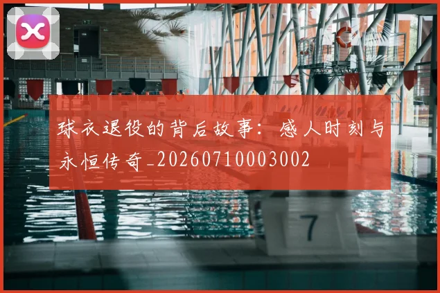球衣退役的背后故事:感人时刻与永恒传奇_20260710003002