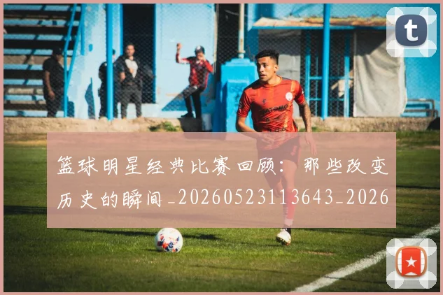 篮球明星经典比赛回顾:那些改变历史的瞬间_20260523113643_20260708200813