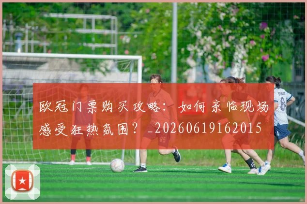 欧冠门票购买攻略:如何亲临现场感受狂热氛围?_20260619162015