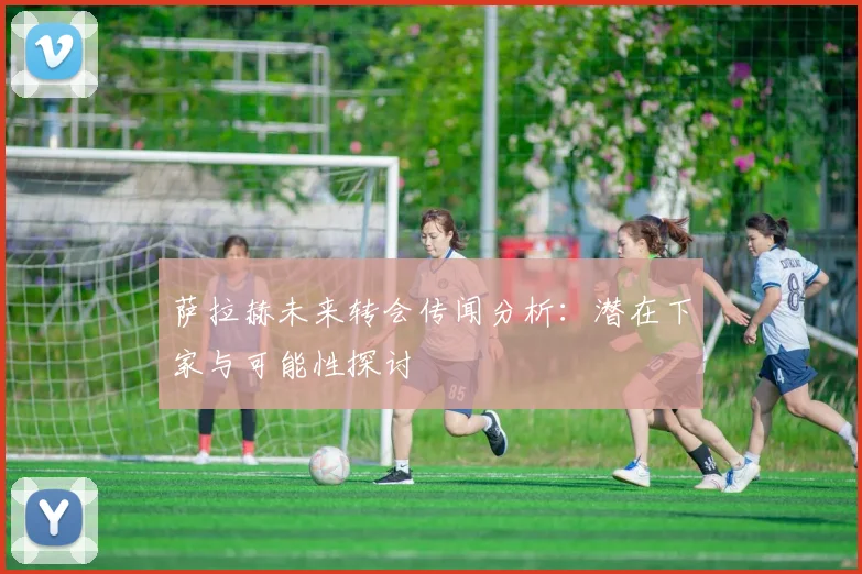 萨拉赫未来转会传闻分析：潜在下家与可能性探讨