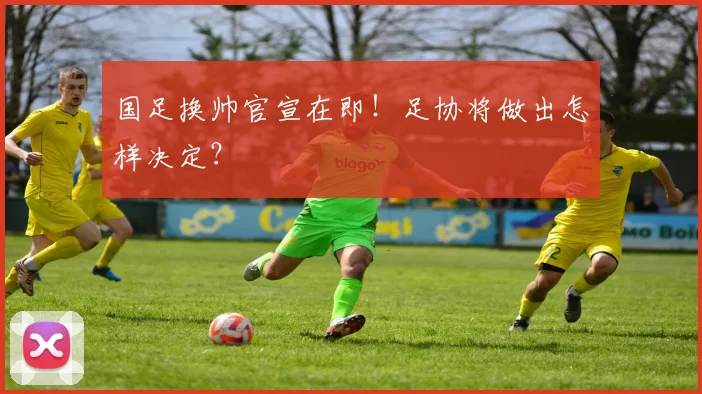 国足换帅官宣在即！足协将做出怎样决定？
