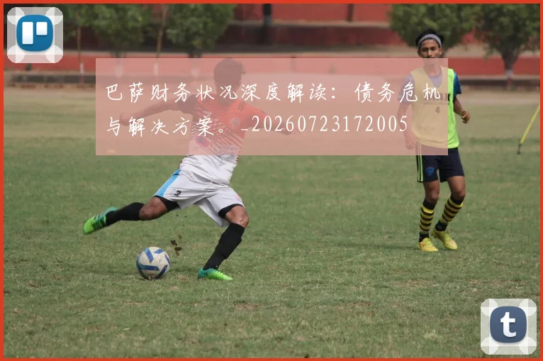 巴萨财务状况深度解读：债务危机与解决方案。_20260723172005