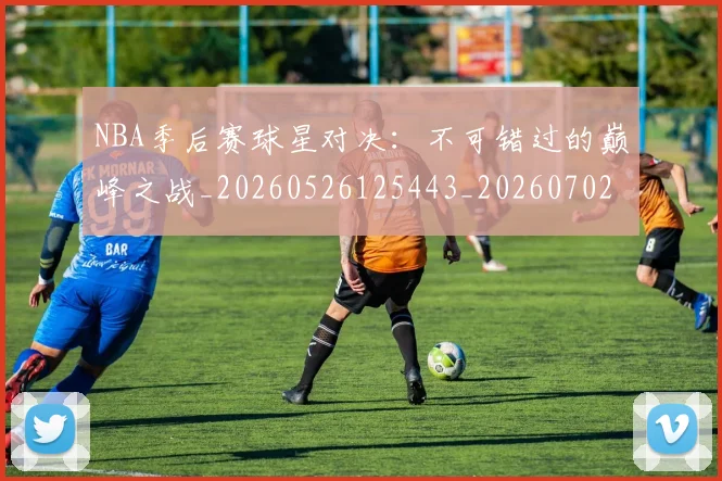 NBA季后赛球星对决：不可错过的巅峰之战_20260526125443_20260702165221