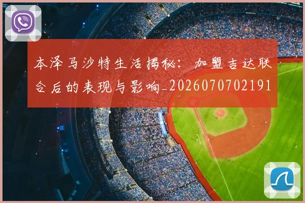 本泽马沙特生活揭秘:加盟吉达联合后的表现与影响_20260707021914