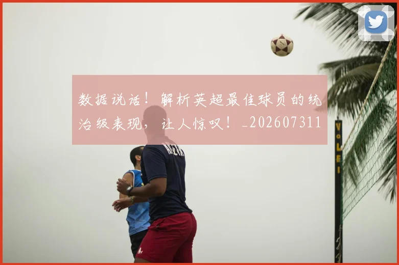 数据说话!解析英超最佳球员的统治级表现,让人惊叹!_20260731165931