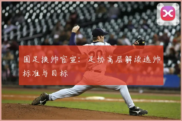 国足换帅官宣：足协高层解读选帅标准与目标