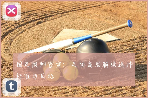 国足换帅官宣:足协高层解读选帅标准与目标