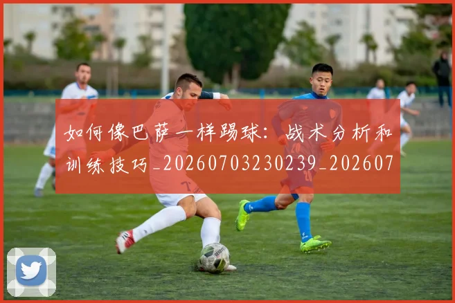 如何像巴萨一样踢球：战术分析和训练技巧_20260703230239_20260722145917