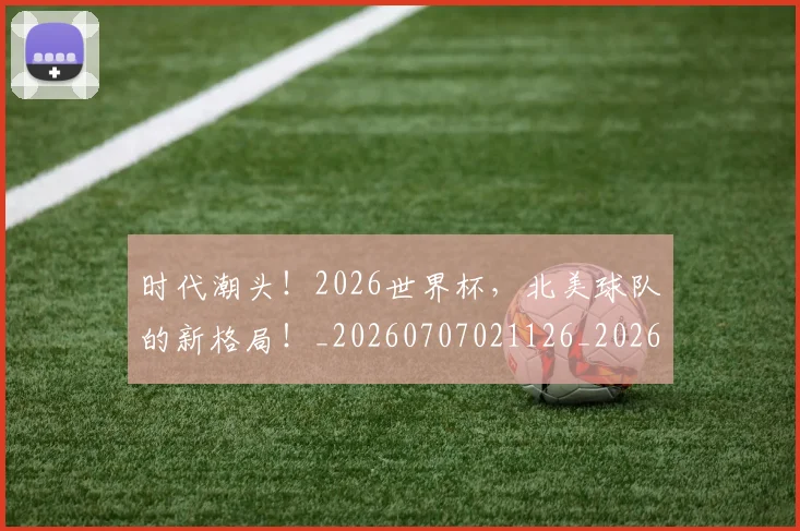 时代潮头！2026世界杯，北美球队的新格局！_20260707021126_20260731172130