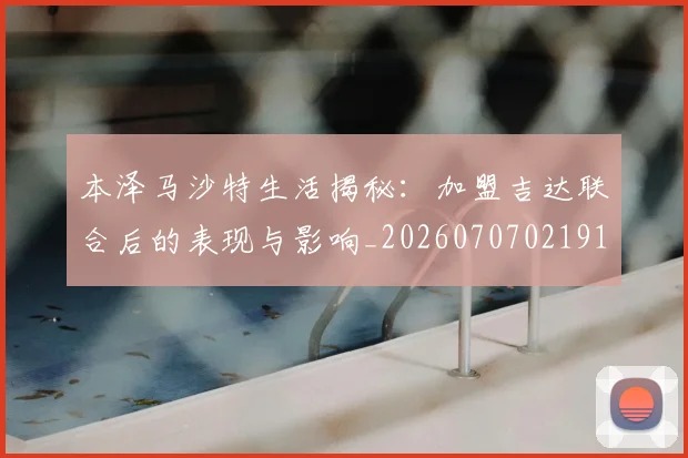 本泽马沙特生活揭秘：加盟吉达联合后的表现与影响_20260707021914