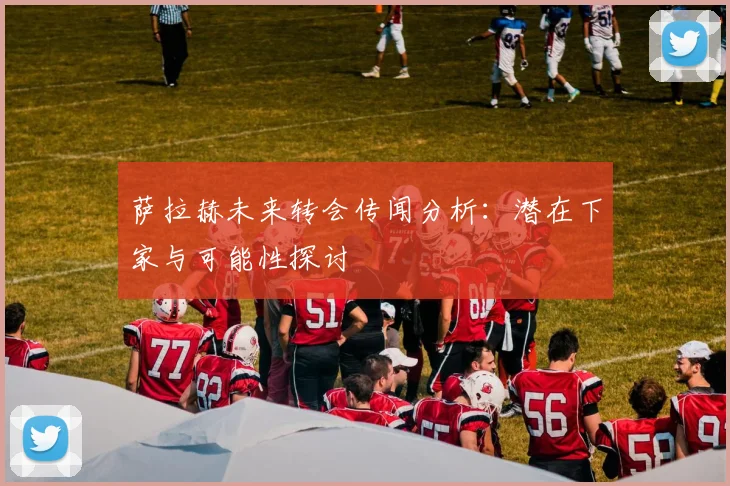 萨拉赫未来转会传闻分析：潜在下家与可能性探讨