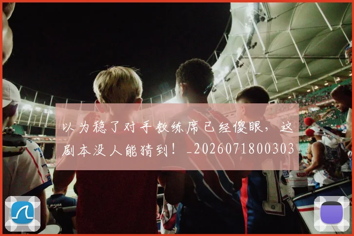以为稳了对手教练席已经傻眼,这剧本没人能猜到!_20260718003037