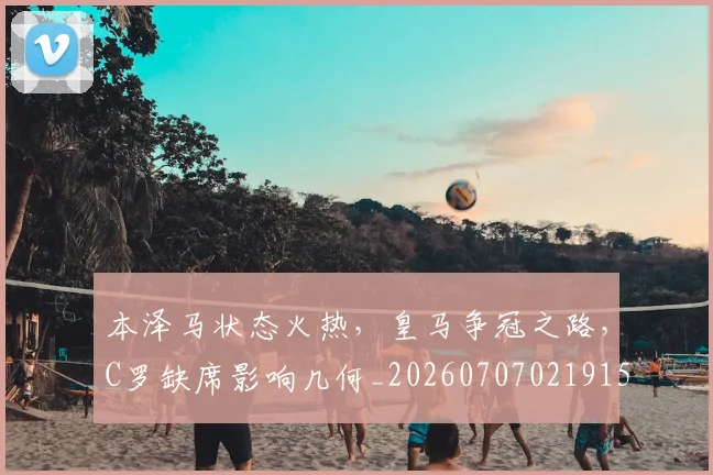 本泽马状态火热，皇马争冠之路，C罗缺席影响几何_20260707021915