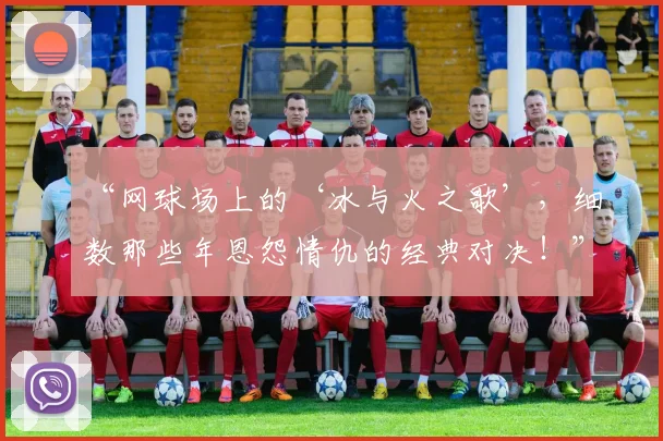 “网球场上的‘冰与火之歌’,细数那些年恩怨情仇的经典对决!”