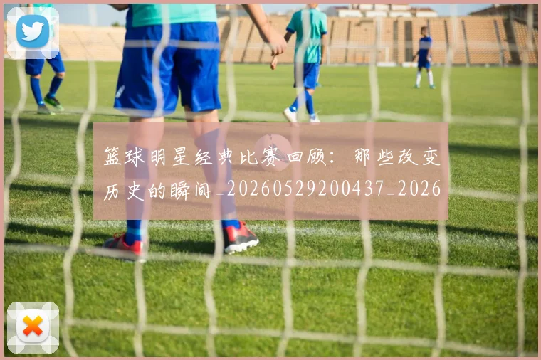 篮球明星经典比赛回顾:那些改变历史的瞬间_20260529200437_20260708200815