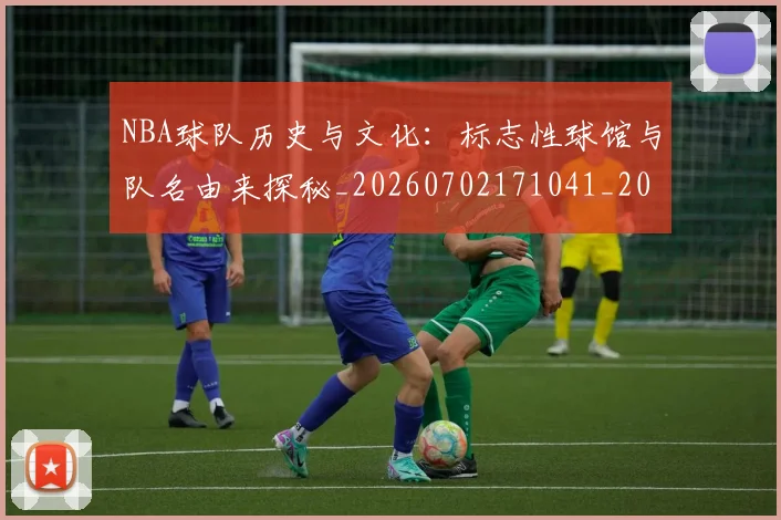 NBA球队历史与文化:标志性球馆与队名由来探秘_20260702171041_20260714214103