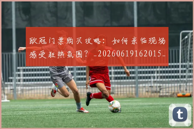 欧冠门票购买攻略：如何亲临现场感受狂热氛围？_20260619162015_20260708190801