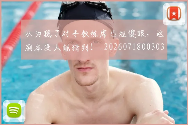 以为稳了对手教练席已经傻眼，这剧本没人能猜到！_20260718003037